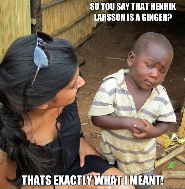 So you say that Henrik Larsson is a Ginger? Thats exactly what i meant!  Skeptical Third World Kid