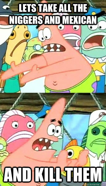 LETS TAKE ALL THE NIGGERS AND MEXICAN AND KILL THEM  Push it somewhere else Patrick