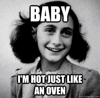 BABY I'm hot just like            an oven  Anne frank radiators