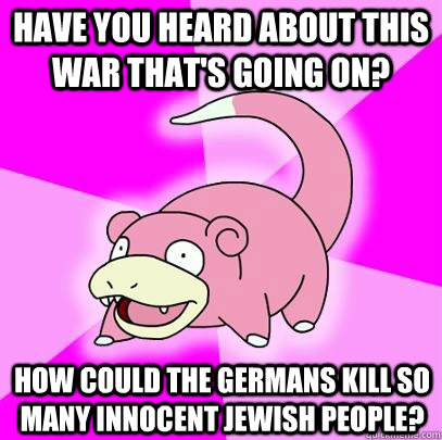 Have you heard about this war that's going on? How could the Germans kill so many innocent jewish people?  Slowpoke