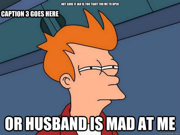 Not sure if jar is too tight for me to open Or husband is mad at me Caption 3 goes here  Futurama Fry
