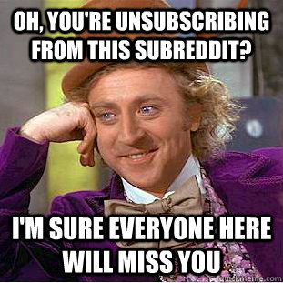 oh, you're unsubscribing from this subreddit? I'm sure everyone here will miss you  Psychotic Willy Wonka