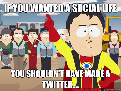 if you wanted a social life you shouldn't have made a twitter....  Captain Hindsight