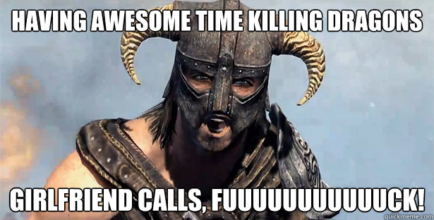 Having awesome time killing dragons girlfriend calls, FUUUUUUUUUUUCK!  Skyrim time wasting
