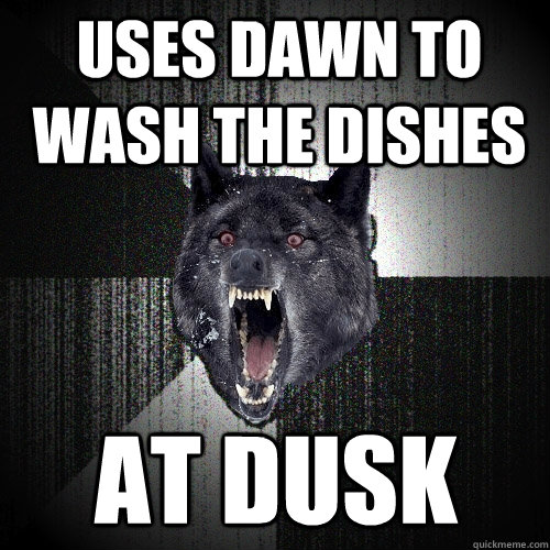 uses dawn to wash the dishes AT DUSK  Insanity Wolf