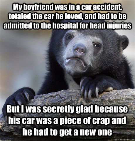 My boyfriend was in a car accident, totaled the car he loved, and had to be admitted to the hospital for head injuries But I was secretly glad because his car was a piece of crap and he had to get a new one - My boyfriend was in a car accident, totaled the car he loved, and had to be admitted to the hospital for head injuries But I was secretly glad because his car was a piece of crap and he had to get a new one  Confession Bear