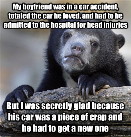 My boyfriend was in a car accident, totaled the car he loved, and had to be admitted to the hospital for head injuries But I was secretly glad because his car was a piece of crap and he had to get a new one  Confession Bear