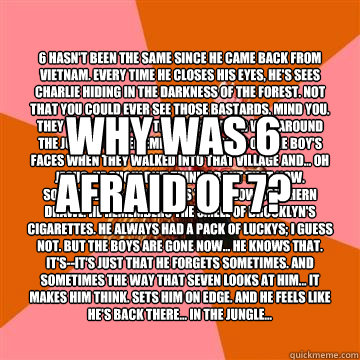 Why was 6 afraid of 7? 6 hasn't been the same since he came back from Vietnam. Every time he closes his eyes, he's sees Charlie hiding in the darkness of the forest. Not that you could ever see those bastards, mind you. They were fast and they knew their   Anti-Joke Chicken