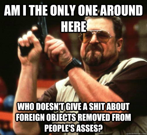 Am i the only one around here Who doesn't give a shit about foreign objects removed from people's asses?  Am I The Only One Around Here