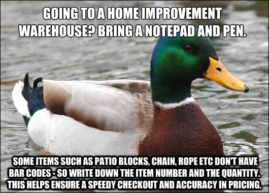 Going To A Home Improvement Warehouse? Bring a notepad and pen.  Some items such as patio blocks, chain, rope etc don't have bar codes - so write down the item number and the quantity. This helps ensure a speedy checkout and accuracy in pricing.    Actual Advice Mallard