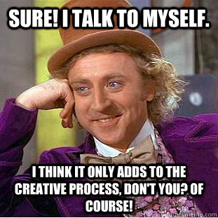 Sure! I talk to myself. I think it only adds to the creative process, don't you? Of course!  Condescending Wonka