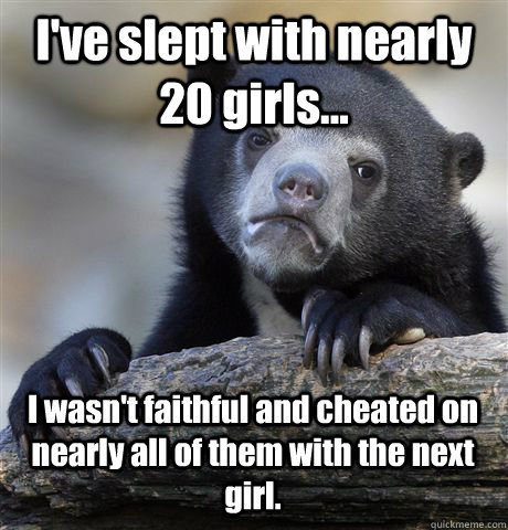I've slept with nearly 20 girls...  I wasn't faithful and cheated on nearly all of them with the next girl.  Confession Bear