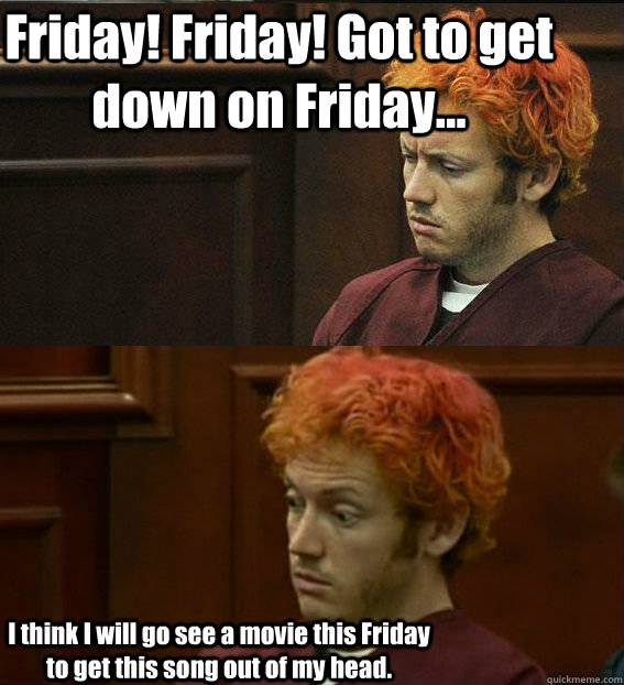 Friday! Friday! Got to get down on Friday... I think I will go see a movie this Friday to get this song out of my head. - Friday! Friday! Got to get down on Friday... I think I will go see a movie this Friday to get this song out of my head.  James holmes oh right