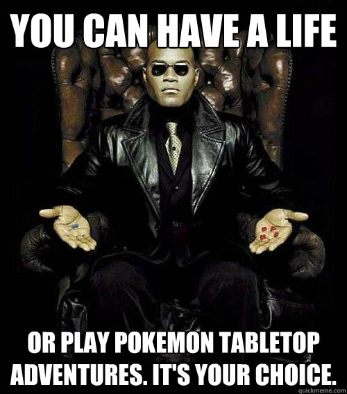 You can have a life or play Pokemon tabletop adventures. It's your choice.  Morpheus