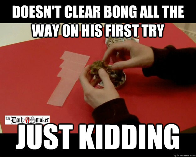 Doesn't clear bong all the way on his first try Just kidding  