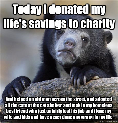 Today I donated my life's savings to charity And helped an old man across the street, and adopted all the cats at the cat shelter, and took in my homeless best friend who just unfairly lost his job and i love my wife and kids and have never done any wrong  Confession Bear