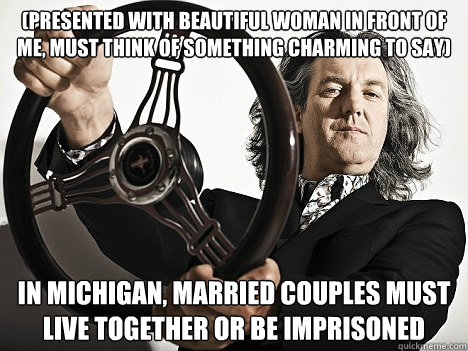 (presented with beautiful woman in front of me, must think of something charming to say) In Michigan, married couples must live together or be imprisoned  