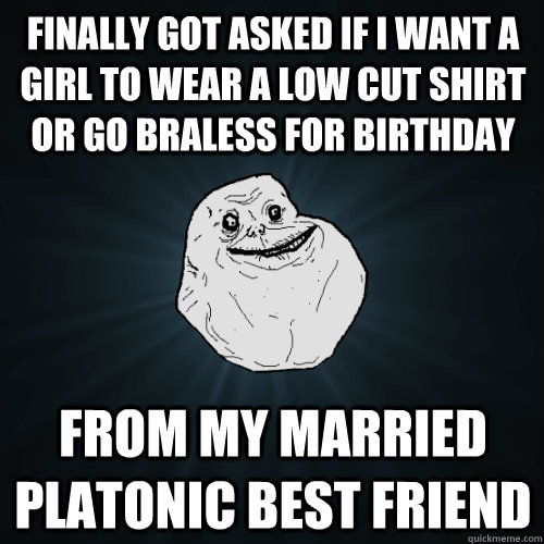 Finally got asked if I want a girl to wear a low cut shirt or go braless for birthday From my married platonic best friend  Forever Alone