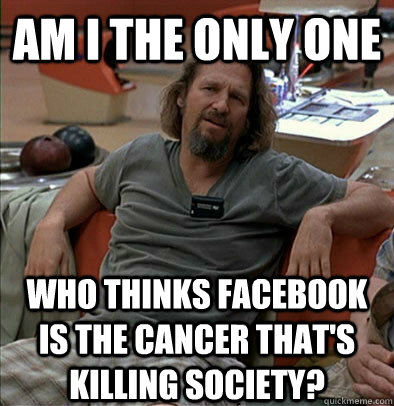 Am I the only one who thinks facebook is the cancer that's killing society?  The Dude