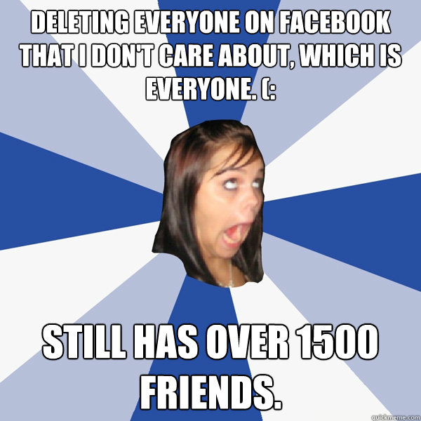 deleting everyone on facebook that I don't care about, which is everyone. (: still has over 1500 friends.  Annoying Facebook Girl