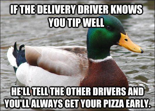 If the delivery driver knows you tip well He'll tell the other drivers and you'll always get your pizza early.   Actual Advice Mallard