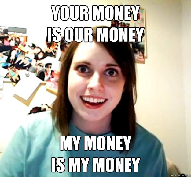 your money 
is our money my money
is my money - your money 
is our money my money
is my money  Overly Attached Girlfriend
