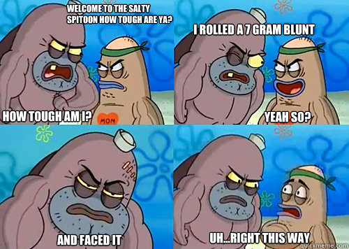 Welcome to the Salty Spitoon how tough are ya? HOW TOUGH AM I? i rolled a 7 gram blunt

 and faced it Uh...Right this way Yeah so?  Salty Spitoon How Tough Are Ya