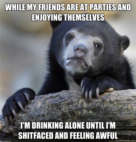 While my friends are at parties and enjoying themselves I'm drinking alone until I'm shitfaced and feeling awful  Confession Bear