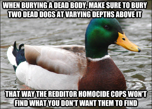 When burying a dead body, make sure to bury two dead dogs at varying depths above it That way the redditor homocide cops won't find what you don't want them to find  Actual Advice Mallard