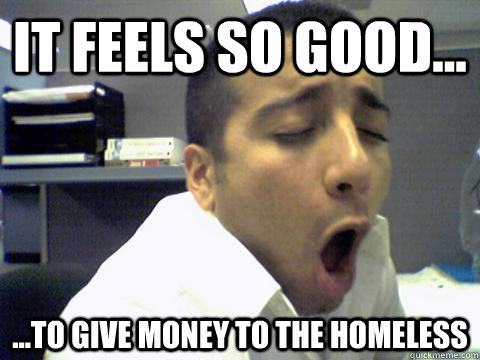 it feels so good... ...to give money to the homeless  O Face