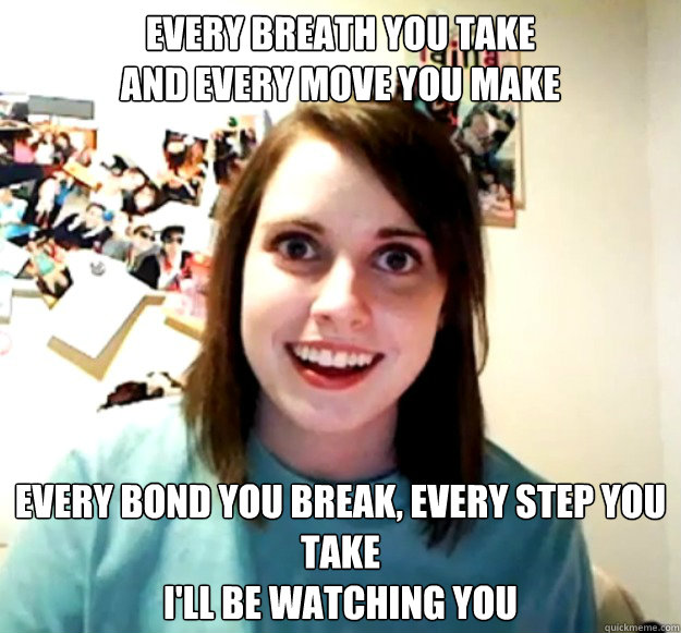 Every breath you take
And every move you make
  Every bond you break, every step you take
I'll be watching you  Overly Attached Girlfriend