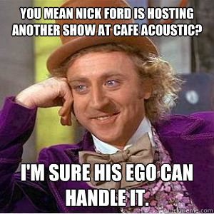 You mean Nick Ford is hosting another show at Cafe Acoustic? I'm sure his ego can handle it.  willy wonka