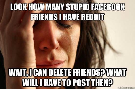 Look how many stupid Facebook friends I have reddit Wait, I can delete friends? What will I have to post then?  First World Problems