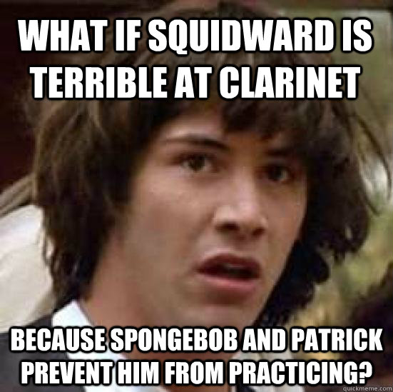 What if Squidward is terrible at clarinet because spongebob and patrick prevent him from practicing?  conspiracy keanu