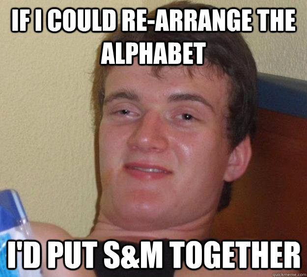 if i could re-arrange the alphabet i'd put s&m together  10 Guy