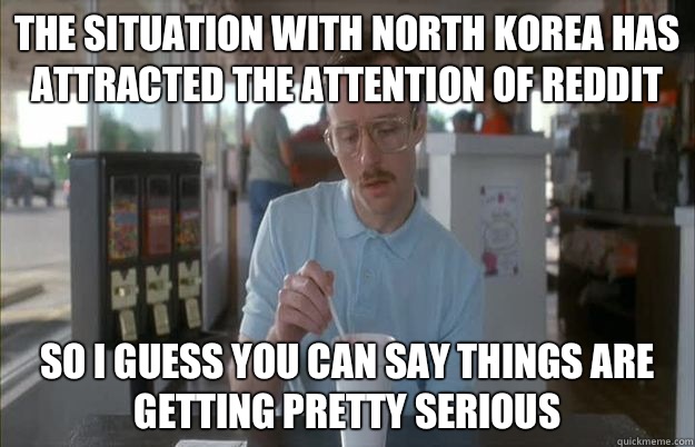 The situation with North Korea has attracted the attention of Reddit So I guess you can say things are getting pretty serious  Things are getting pretty serious