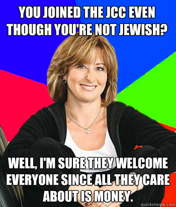 You joined the JCC even though you're not Jewish? Well, I'm sure they welcome everyone since all they care about is money. - You joined the JCC even though you're not Jewish? Well, I'm sure they welcome everyone since all they care about is money.  Sheltering Suburban Mom