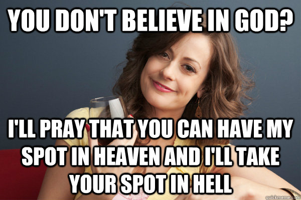 You don't believe in god? i'll pray that you can have my spot in heaven and i'll take your spot in hell  Forever Resentful Mother