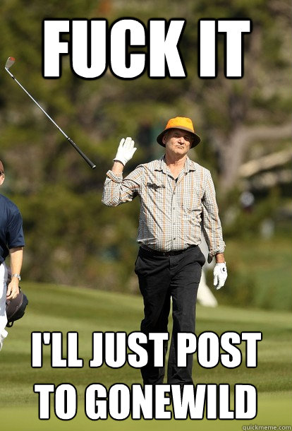 fuck it I'll just post to gonewild  fuck it bill murray