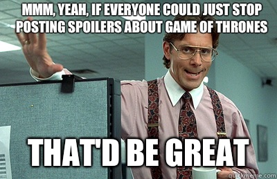 Mmm, yeah, If everyone could just stop posting spoilers about Game of Thrones that'd be great  Office Space