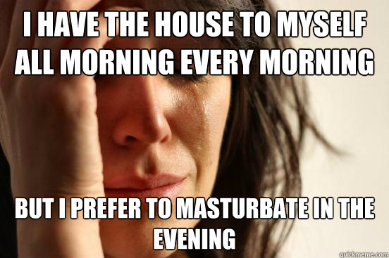 I have the house to myself all morning every morning but i prefer to masturbate in the evening  First World Problems