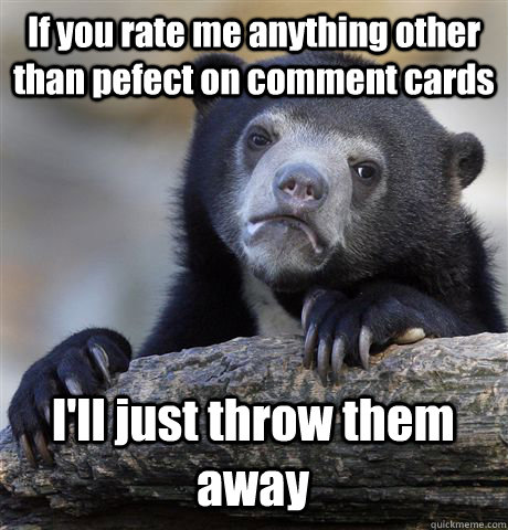If you rate me anything other than pefect on comment cards I'll just throw them away  Confession Bear