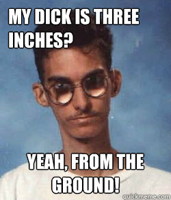 My dick is three inches? Yeah, from the ground!  
