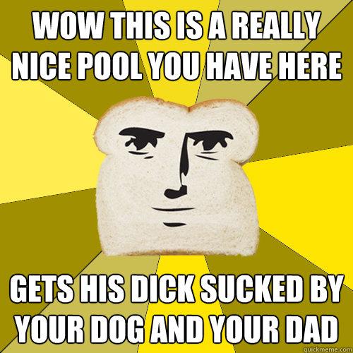 wow this is a really nice pool you have here gets his dick sucked by your dog and your dad  - wow this is a really nice pool you have here gets his dick sucked by your dog and your dad   Breadfriend