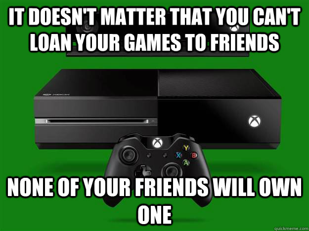 It doesn't matter that you can't loan your games to friends none of your friends will own one  Scumbag Xbox One