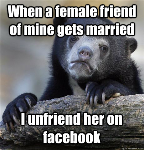 When a female friend of mine gets married  I unfriend her on facebook  Confession Bear