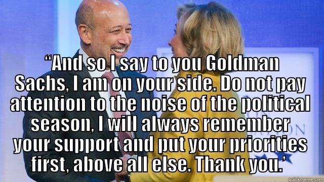   “AND SO I SAY TO YOU GOLDMAN SACHS, I AM ON YOUR SIDE. DO NOT PAY ATTENTION TO THE NOISE OF THE POLITICAL SEASON, I WILL ALWAYS REMEMBER YOUR SUPPORT AND PUT YOUR PRIORITIES FIRST, ABOVE ALL ELSE. THANK YOU.’  Misc