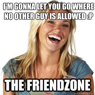 I'm gonna let you go where no other guy is allowed :p The friendzone  Friendzone Fiona