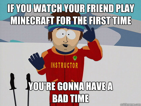 If you watch your friend play minecraft for the first time you're gonna have a 
bad time  Bad Time