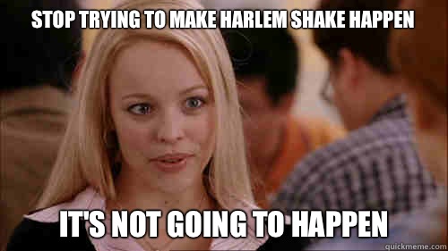 stop trying to make harlem shake happen It's not going to happen - stop trying to make harlem shake happen It's not going to happen  regina george